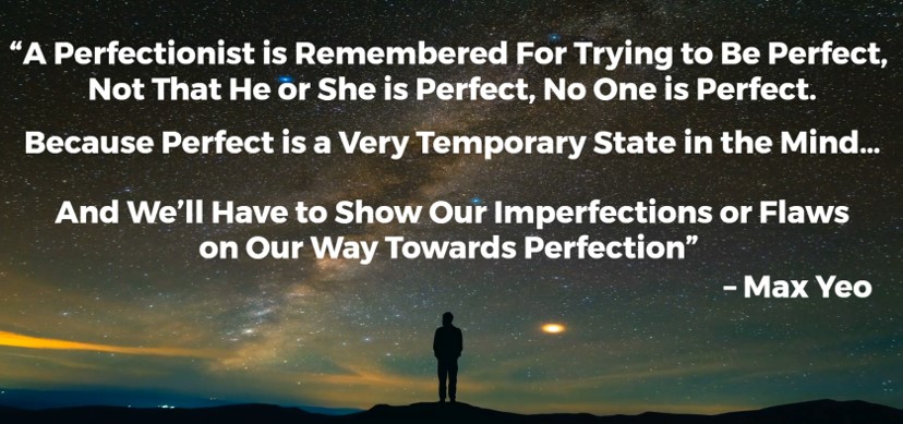 "A perfectionist is remembered for trying to be perfect, not that he or she is perfect, no one is perfect.

Because prefect is a very temporary state in the mind...

And we'll have to show our imperfections or flaws on our way towards perfection" - Max Yeo 